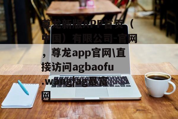 尊龙新版APP首页（中国）有限公司-官网，尊龙app官网\直接访问agbaofu.wang|ag暴富网