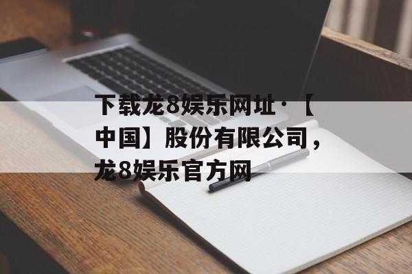 下载龙8娱乐网址·【中国】股份有限公司，龙8娱乐官方网